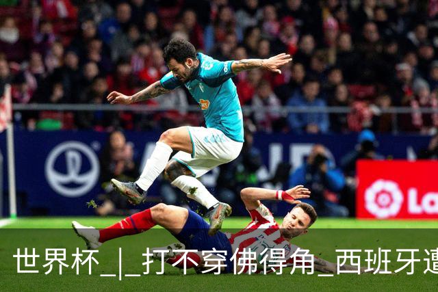 世界杯 | 打不穿佛得角 西班牙遭遇“系统局”?