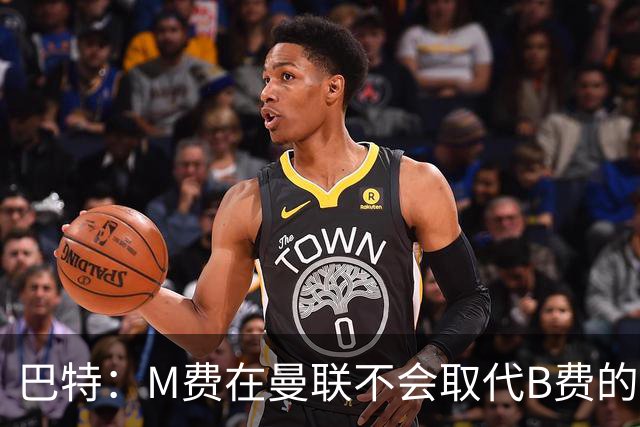 巴特：M费在曼联不会取代B费的位置 若去热刺他能成为核心