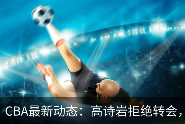 CBA最新动态：高诗岩拒绝转会，北控趁机引杜锋，朱俊龙完成签约